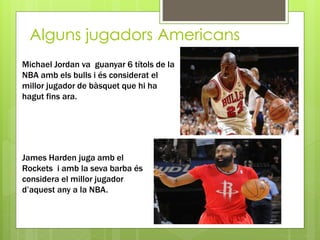 Alguns jugadors Americans
Michael Jordan va guanyar 6 títols de la
NBA amb els bulls i és considerat el
millor jugador de bàsquet que hi ha
hagut fins ara.
James Harden juga amb el
Rockets i amb la seva barba és
considera el millor jugador
d’aquest any a la NBA.
 