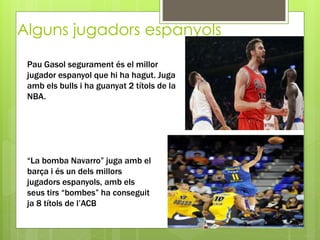 Alguns jugadors espanyols
Pau Gasol segurament és el millor
jugador espanyol que hi ha hagut. Juga
amb els bulls i ha guanyat 2 títols de la
NBA.
“La bomba Navarro” juga amb el
barça i és un dels millors
jugadors espanyols, amb els
seus tirs “bombes” ha conseguit
ja 8 títols de l’ACB
 