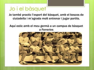 Jo i el bàsquet
Jo també practic l’esport del bàsquet, amb el boscos de
ciutadella i m’agrada molt entrenar i jugar partits.
Aquí estic amb el meu germà a un campus de bàsquet
a Ferreries
 