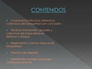    Fundamentos técnicos defensivos
y ofensivos del básquetbol con y sin balón.

  Tácticas individuales, grupales y
colectivas del básquetbol en
defensa y ataque.

  Reglamento y normas básicas de
básquetbol.

   Práctica del deporte.

  Habilidades sociales para jugar
colaborativamente.
 