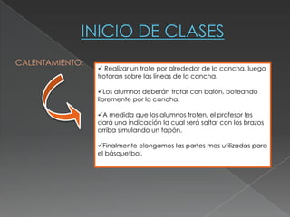 CALENTAMIENTO:
                  Realizar un trote por alrededor de la cancha, luego
                 trotaran sobre las líneas de la cancha.

                 Los alumnos deberán trotar con balón, boteando
                 libremente por la cancha.

                 A medida que los alumnos troten, el profesor les
                 dará una indicación la cual será saltar con los brazos
                 arriba simulando un tapón.

                 Finalmente elongamos las partes mas utilizadas para
                 el básquetbol.
 