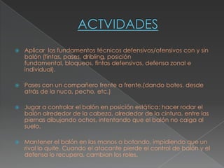    Aplicar los fundamentos técnicos defensivos/ofensivos con y sin
    balón (fintas, pases, dribling, posición
    fundamental, bloqueos, fintas defensivas, defensa zonal e
    individual).

   Pases con un compañero frente a frente.(dando botes, desde
    atrás de la nuca, pecho, etc.)

   Jugar a controlar el balón en posición estática: hacer rodar el
    balón alrededor de la cabeza, alrededor de la cintura, entre las
    piernas dibujando ochos, intentando que el balón no caiga al
    suelo.

   Mantener el balón en las manos o botando, impidiendo que un
    rival lo quite. Cuando el atacante pierde el control de balón y el
    defensa lo recupera, cambian los roles.
 