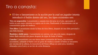 Tiro a canasta:
 El tiro o lanzamiento es la acción por la cual un jugador intenta
introducir el balón dentro del aro, los tipos existentes son:
Tiro en suspensión: Lanzamiento a canasta tras elevarse en el aire, apoyando el
balón en una mano mientras se sujeta con la otra, finalizando el lanzamiento con un
característico golpe de muñeca.
Tiro libre: Lanzamiento desde la línea de tiros libres, después de una falta personal o
una falta técnica.
Bandeja o doble paso : Lanzamiento en carrera, con una sola mano, después de
haber dado máximo dos pasos después de dejar de botar el balón.
Gancho: Lanzamiento con una única mano (extensión del brazo, movimiento
ascendente, soltando el balón con un gesto de muñeca cuando el balón se encuentra
por encima de la cabeza, la trayectoria del brazo dibuja un semi-arco, hombros
alineados con el aro), es un tiro de corta distancia.
 