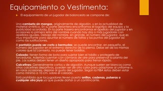 Equipamiento o Vestimenta:
 El equipamiento de un jugador de baloncesto se compone de:
Una camiseta sin mangas, originalmente de algodón, y en la actualidad de
material sintético. En su parte delantera encontramos el logotipo del equipo y la
publicidad acordada. En la parte trasera encontramos el apellido del jugador y en
ocasiones la primera letra del nombre cuando hay dos o más jugadores con
apellidos iguales. Debajo del nombre, en grande, el número del jugador, que es
muy importante para apuntar el número de faltas y los puntos del jugador así
como las sustituciones.
El pantalón puede ser corto o bermudas: se puede encontrar, en pequeño, el
número del jugador en el extremo derecho de la pierna. Debe ser de los mismos
colores que la camiseta, no puede tener bolsillos.
Calzado: tienen forma de bota para sujetar bien el tobillo y protegerlo de
torceduras. Además cuentan con cámaras de aire para preservar la planta del
pie. Las suelas deben tener un diseño apropiado para frenar rápido.
Calcetines: Generalmente cortos y de algodón. Aunque suelen ser blancos como
otros calcetines deportivos, pueden ser de otro color para adaptarse al uniforme o,
en raras ocasiones, dejarse al gusto del jugador. Según la FIBA estos deben estar
como mínimo a 10 cm. sobre el calzado.
Está prohibido que los jugadores lleven puesto anillos, cadenas, pulseras o
cualquier otra joya ya que puede dañar a un contrincante.
 