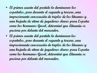 El primer cuarto del partido lo dominaron   los españoles, pero durante el segundo y tercero, una impresionante consecución de triples de los lituanos y una bajada de ritmo de jugadores claves para España como los hermanos Gasol, determinó que Lituania se pusiera por delante del marcador.  El primer cuarto del partido lo dominaron los españoles, pero durante el segundo y tercero, una impresionante consecución de triples de los lituanos y una bajada de ritmo de jugadores claves para España como los hermanos Gasol, determinó que Lituania se pusiera por delante del marcador.  