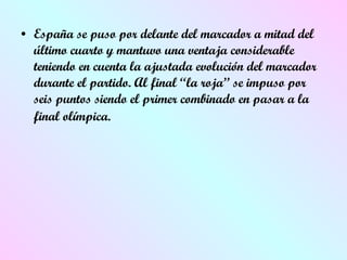 España se puso por delante del marcador a mitad del último cuarto y mantuvo una ventaja considerable teniendo en cuenta la ajustada evolución del marcador durante el partido. Al final “la roja” se impuso por seis puntos siendo el primer combinado en pasar a la final olímpica.   