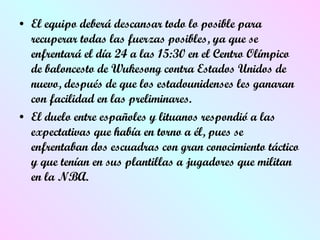 El equipo deberá descansar todo lo posible para recuperar todas las  fuerzas posibles, ya que se enfrentará el día 24 a las 15:30 en el Centro Olímpico de baloncesto de Wukesong contra Estados Unidos de nuevo, después de que los estadounidenses les ganaran con facilidad en las preliminares.  El duelo entre españoles y lituanos respondió a las expectativas que  hab í a en torno a él, pues se enfrentaban dos escuadras con gran conocimiento táctico y que tenían en sus plantillas a jugadores que militan en la NBA.  