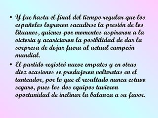 Y fue hasta el final del tiempo regular que los españoles lograron sacudirse la presión de los lituanos, quienes por momentos aspiraron a la victoria y acariciaron la posibilidad de dar la sorpresa de dejar fuera al actual campeón mundial. El partido registró nueve empates y en otras diez ocasiones se produjeron volteretas en el tanteador, por lo que el resultado nunca estuvo seguro, pues los dos equipos tuvieron oportunidad de inclinar la balanza a su favor.  