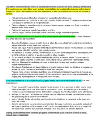 Una falta es una infracción que implica el contacto personal con un adversario o una conducta antideportiva.
Si un equipo comete cuatro faltas en un período, todas las faltas personales defensivas que realice durante
ese período serán sancionadas con dos tiros libres desde la línea de tiros libres de su zona, a 4,60 m de la
canasta.
 Falta por conducta antideportiva: el jugador es expulsado automáticamente.
 Falta al intentar robar: si al robar el balón hay contacto, es falta personal. El castigo en esta situación
sería saque de banda salvo si hay penalización.
 Falta con el cuerpo: se produce cuando un jugador tira su peso encima de otro. Suele ocurrir en el
rebote o en las fintas de tiro.
 Falta de tiro: esta se da cuando hay contacto en el tiro.
 Falta de cargar: consiste en empujar, hacer zancadillas, cargar o retener al oponente.
El pase es la acción por la cual los jugadores de un mismo equipo intercambian el balón. Existen diferentes
tipos entre los cuales se encuentran:
 De pecho: Realizado sacando el balón desde la altura del pecho y llegar al receptor a la misma altura
aproximadamente, en una trayectoria casi recta.
 Picado o de pique: Al dar el pase se lanza el balón con la intención de que rebote antes de ser recibido
para que sea más difícil cortarlo y más sencillo recibirlo.
 Por detrás de la espalda: Como su nombre indica, es un pase efectuado por detrás de la espalda, con
la mano contraria al lugar en el que se encuentra el futuro receptor.
 Por encima de la cabeza: Se usa sobre todo por los pívots y al sacar un rebote. Como su nombre
indica, se efectúa lanzando el balón desde encima de la cabeza fuertemente y con las dos manos.
 Alley-oop: El jugador lanza el balón cerca y a la altura de la canasta para que el compañero
únicamente la acomode.
 Con el codo: Popularizado por Jason Williams, el jugador golpea el balón por detrás de la espalda con
el codo del brazo contrario de la dirección a la que va a ir el pase.
 Pase de mano a mano: Se realiza cuando se tiene al compañero receptor muy cerca, de manera que
recibe la pelota casi de manos del pasador. En el momento del pase, la mano que sirve la pelota, le da
un pequeño impulso para que el otro jugador pueda recibirla.
El tiro o lanzamiento es la acción por la cual un jugador intenta introducir el balón dentro del aro. Los tipos
existentes son:
 Tiro en suspensión: Lanzamiento a canasta tras elevarse en el aire, apoyando el balón en una mano
mientras se sujeta con la otra, finalizando el lanzamiento con un característico golpe de muñeca.
 Tiro libre: Lanzamiento desde la línea de tiros libres, después de una falta personal o una falta técnica.
 Bandeja o doble paso: Lanzamiento en carrera, con una sola mano, después de haber dado máximo
dos pasos después de dejar de botar el balón.
 Mate o volcada: Similar a la bandeja, pero introduciendo el balón en la canasta de arriba abajo, con
una o dos manos.
 Gancho: Lanzamiento con una única mano (extensión del brazo, movimiento ascendente, soltando el
balón con un gesto de muñeca cuando el balón se encuentra por encima de la cabeza, la trayectoria
del brazo dibuja un semi-arco, hombros alineados con el aro), es un tiro de corta distancia.
Dribling: Es el control del balón haciendo que golpee contra el suelo y que vuelva de nuevo a la mano,
evitando que se nos escape.
 