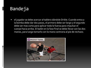 Bandeja

 el jugador se debe acercar al tablero dándole Drible. Cuando entra a
   la bomba debe dar dos pasos, el primero debe ser largo y el segundo
   debe ser mas corto para aplicar toda la fuerza para impulsar el
   cuerpo hacia arriba. El balón en la fase final se debe llevar con las dos
   manos, para luego tomarlo con la mano contraria al pie de rechazo.
 