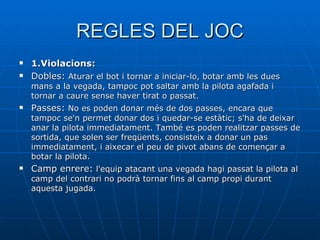 REGLES DEL JOC 1.Violacions: Dobles:  Aturar el bot i tornar a iniciar-lo, botar amb les dues mans a la vegada, tampoc pot saltar amb la pilota agafada i tornar a caure sense haver tirat o passat. Passes:  No es poden donar més de dos passes, encara que tampoc se'n permet donar dos i quedar-se estàtic; s'ha de deixar anar la pilota immediatament. També es poden realitzar passes de sortida, que solen ser freqüents, consisteix a donar un pas immediatament, i aixecar el peu de pivot abans de començar a botar la pilota.  Camp enrere:  l'equip atacant una vegada hagi passat la pilota al camp del contrari no podrà tornar fins al camp propi durant aquesta jugada.  