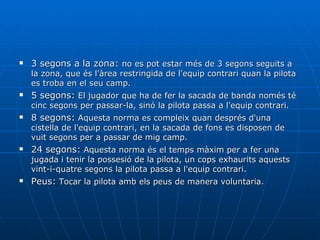 3 segons a la zona:  no es pot estar més de 3 segons seguits a la zona, que és l'àrea restringida de l'equip contrari quan la pilota es troba en el seu camp.  5 segons:  El jugador que ha de fer la sacada de banda només té cinc segons per passar-la, sinó la pilota passa a l'equip contrari.  8 segons:  Aquesta norma es compleix quan després d'una cistella de l'equip contrari, en la sacada de fons es disposen de vuit segons per a passar de mig camp.  24 segons:  Aquesta norma és el temps màxim per a fer una jugada i tenir la possesió de la pilota, un cops exhaurits aquests vint-i-quatre segons la pilota passa a l'equip contrari.  Peus:  Tocar la pilota amb els peus de manera voluntaria. 
