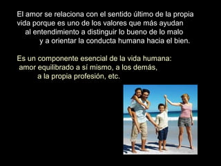 El amor se relaciona con el sentido último de la propia
vida porque es uno de los valores que más ayudan
al entendimiento a distinguir lo bueno de lo malo
y a orientar la conducta humana hacia el bien.
Es un componente esencial de la vida humana:
amor equilibrado a sí mismo, a los demás,
a la propia profesión, etc.
 