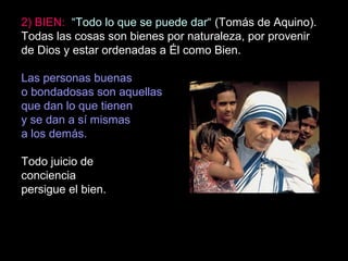 2) BIEN: “Todo lo que se puede dar“ (Tomás de Aquino).
Todas las cosas son bienes por naturaleza, por provenir
de Dios y estar ordenadas a Él como Bien.
Las personas buenas
o bondadosas son aquellas
que dan lo que tienen
y se dan a sí mismas
a los demás.
Todo juicio de
conciencia
persigue el bien.
 
