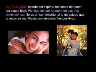 3) FELICIDAD: estado del espíritu resultado de hacer
las cosas bien. Plenitud del ser humano en sus tres
dimensiones. No es un sentimiento, sino un estado que
a veces se manifiesta con sentimientos positivos.
 