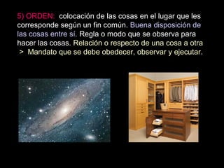 5) ORDEN: colocación de las cosas en el lugar que les
corresponde según un fin común. Buena disposición de
las cosas entre sí. Regla o modo que se observa para
hacer las cosas. Relación o respecto de una cosa a otra
> Mandato que se debe obedecer, observar y ejecutar.
 