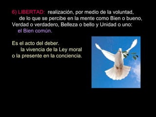 6) LIBERTAD: realización, por medio de la voluntad,
de lo que se percibe en la mente como Bien o bueno,
Verdad o verdadero, Belleza o bello y Unidad o uno:
el Bien común.
Es el acto del deber.
la vivencia de la Ley moral
o la presente en la conciencia.
 