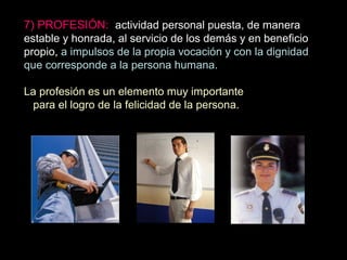 7) PROFESIÓN: actividad personal puesta, de manera
estable y honrada, al servicio de los demás y en beneficio
propio, a impulsos de la propia vocación y con la dignidad
que corresponde a la persona humana.
La profesión es un elemento muy importante
para el logro de la felicidad de la persona.
 