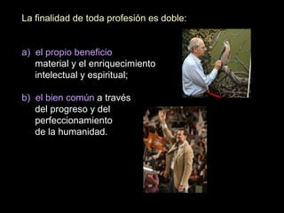 La finalidad de toda profesión es doble:
a) el propio beneficio
material y el enriquecimiento
intelectual y espiritual;
b) el bien común a través
del progreso y del
perfeccionamiento
de la humanidad.
 