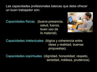 Las capacidades profesionales básicas que debe ofrecer
un buen trabajador son:
Capacidades físicas (buena presencia,
salud, fuerza,
buen uso de
lo material).
Capacidades intelectuales (lógica y coherencia entre
ideas y realidad, buenas
propuestas).
Capacidades espirituales (dignidad, honestidad, respeto,
seriedad, nobleza, prudencia).
 