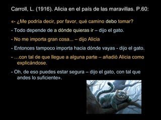 Carroll, L. (1916). Alicia en el país de las maravillas. P.60:
«- ¿Me podría decir, por favor, qué camino debo tomar?
- Todo depende de a dónde quieras ir – dijo el gato.
- No me importa gran cosa... – dijo Alicia
- Entonces tampoco importa hacia dónde vayas - dijo el gato.
- …con tal de que llegue a alguna parte – añadió Alicia como
explicándose.
- Oh, de eso puedes estar segura – dijo el gato, con tal que
andes lo suficiente».
 