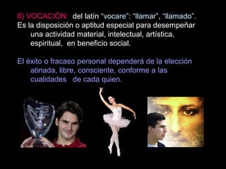 8) VOCACIÓN: del latín “vocare”: “llamar”, “llamado”.
Es la disposición o aptitud especial para desempeñar
una actividad material, intelectual, artística,
espiritual, en beneficio social.
El éxito o fracaso personal dependerá de la elección
atinada, libre, consciente, conforme a las
cualidades de cada quien.
 