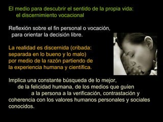 El medio para descubrir el sentido de la propia vida:
el discernimiento vocacional
Reflexión sobre el fin personal o vocación,
para orientar la decisión libre.
La realidad es discernida (cribada:
separada en lo bueno y lo malo)
por medio de la razón partiendo de
la experiencia humana y científica.
Implica una constante búsqueda de lo mejor,
de la felicidad humana, de los medios que guíen
a la persona a la verificación, contrastación y
coherencia con los valores humanos personales y sociales
conocidos.
 