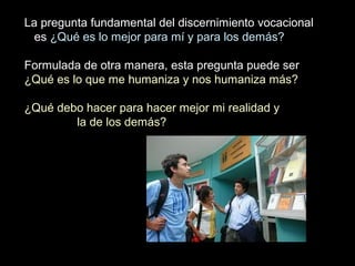 La pregunta fundamental del discernimiento vocacional
es ¿Qué es lo mejor para mí y para los demás?
Formulada de otra manera, esta pregunta puede ser
¿Qué es lo que me humaniza y nos humaniza más?
¿Qué debo hacer para hacer mejor mi realidad y
la de los demás?
 