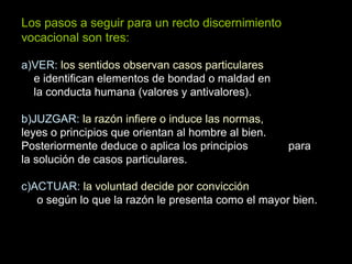 Los pasos a seguir para un recto discernimiento
vocacional son tres:
a)VER: los sentidos observan casos particulares
e identifican elementos de bondad o maldad en
la conducta humana (valores y antivalores).
b)JUZGAR: la razón infiere o induce las normas,
leyes o principios que orientan al hombre al bien.
Posteriormente deduce o aplica los principios para
la solución de casos particulares.
c)ACTUAR: la voluntad decide por convicción
o según lo que la razón le presenta como el mayor bien.
 