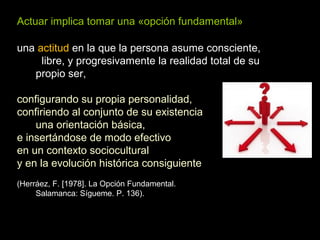 Actuar implica tomar una «opción fundamental»
una actitud en la que la persona asume consciente,
libre, y progresivamente la realidad total de su
propio ser,
configurando su propia personalidad,
confiriendo al conjunto de su existencia
una orientación básica,
e insertándose de modo efectivo
en un contexto sociocultural
y en la evolución histórica consiguiente
(Herráez, F. [1978]. La Opción Fundamental.
Salamanca: Sígueme. P. 136).
 