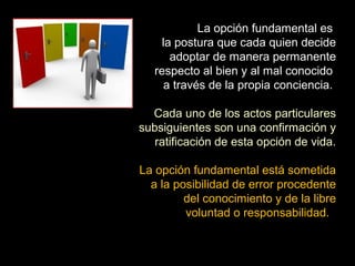 La opción fundamental es
la postura que cada quien decide
adoptar de manera permanente
respecto al bien y al mal conocido
a través de la propia conciencia.
Cada uno de los actos particulares
subsiguientes son una confirmación y
ratificación de esta opción de vida.
La opción fundamental está sometida
a la posibilidad de error procedente
del conocimiento y de la libre
voluntad o responsabilidad.
 