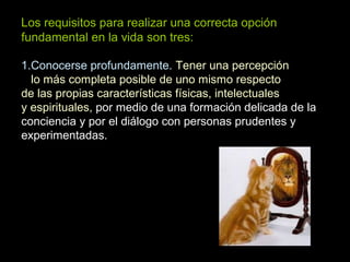 Los requisitos para realizar una correcta opción
fundamental en la vida son tres:
1.Conocerse profundamente. Tener una percepción
lo más completa posible de uno mismo respecto
de las propias características físicas, intelectuales
y espirituales, por medio de una formación delicada de la
conciencia y por el diálogo con personas prudentes y
experimentadas.
 