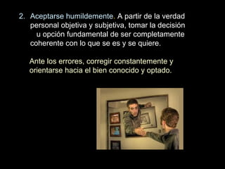 2. Aceptarse humildemente. A partir de la verdad
personal objetiva y subjetiva, tomar la decisión
u opción fundamental de ser completamente
coherente con lo que se es y se quiere.
Ante los errores, corregir constantemente y
orientarse hacia el bien conocido y optado.
 