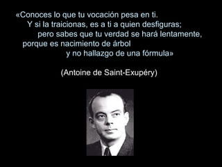«Conoces lo que tu vocación pesa en ti.
Y si la traicionas, es a ti a quien desfiguras;
pero sabes que tu verdad se hará lentamente,
porque es nacimiento de árbol
y no hallazgo de una fórmula»
(Antoine de Saint-Exupéry)
 