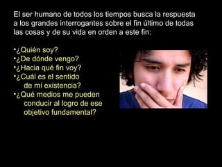 El ser humano de todos los tiempos busca la respuesta
a los grandes interrogantes sobre el fin último de todas
las cosas y de su vida en orden a este fin:
•¿Quién soy?
•¿De dónde vengo?
•¿Hacia qué fin voy?
•¿Cuál es el sentido
de mi existencia?
•¿Qué medios me pueden
conducir al logro de ese
objetivo fundamental?
 