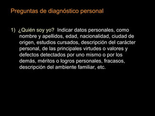 Preguntas de diagnóstico personal
1) ¿Quién soy yo? Indicar datos personales, como
nombre y apellidos, edad, nacionalidad, ciudad de
origen, estudios cursados, descripción del carácter
personal, de las principales virtudes o valores y
defectos detectados por uno mismo o por los
demás, méritos o logros personales, fracasos,
descripción del ambiente familiar, etc.
 