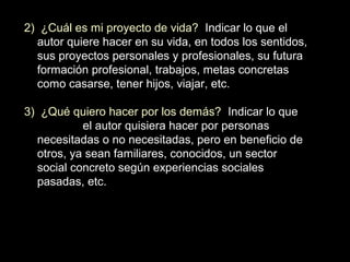 2) ¿Cuál es mi proyecto de vida? Indicar lo que el
autor quiere hacer en su vida, en todos los sentidos,
sus proyectos personales y profesionales, su futura
formación profesional, trabajos, metas concretas
como casarse, tener hijos, viajar, etc.
3) ¿Qué quiero hacer por los demás? Indicar lo que
el autor quisiera hacer por personas
necesitadas o no necesitadas, pero en beneficio de
otros, ya sean familiares, conocidos, un sector
social concreto según experiencias sociales
pasadas, etc.
 