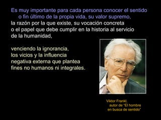 Es muy importante para cada persona conocer el sentido
o fin último de la propia vida, su valor supremo,
la razón por la que existe, su vocación concreta
o el papel que debe cumplir en la historia al servicio
de la humanidad,
venciendo la ignorancia,
los vicios y la influencia
negativa externa que plantea
fines no humanos ni integrales.
Viktor Frankl,
autor de “El hombre
en busca de sentido”
 