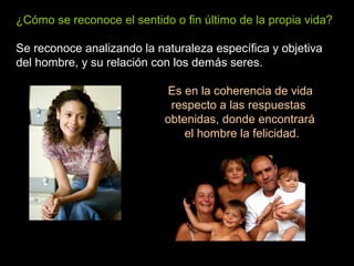 ¿Cómo se reconoce el sentido o fin último de la propia vida?
Se reconoce analizando la naturaleza específica y objetiva
del hombre, y su relación con los demás seres.
Es en la coherencia de vida
respecto a las respuestas
obtenidas, donde encontrará
el hombre la felicidad.
 