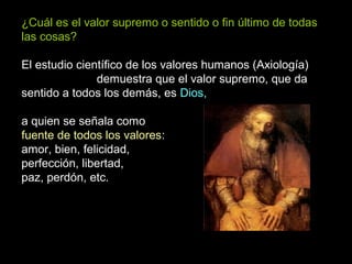 ¿Cuál es el valor supremo o sentido o fin último de todas
las cosas?
El estudio científico de los valores humanos (Axiología)
demuestra que el valor supremo, que da
sentido a todos los demás, es Dios,
a quien se señala como
fuente de todos los valores:
amor, bien, felicidad,
perfección, libertad,
paz, perdón, etc.
 