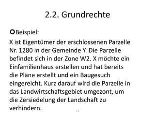 2.2. GrundrechteBeispiel:X ist Eigentümer der erschlossenen Parzelle Nr. 1280 in der Gemeinde Y. Die Parzelle befindet sich in der Zone W2. X möchte ein Einfamilienhaus erstellen und hat bereits die Pläne erstellt und ein Baugesuch eingereicht. Kurz darauf wird die Parzelle in das Landwirtschaftsgebiet umgezont, um die Zersiedelung der Landschaft zu verhindern.Liegt eine formelle oder materielle Enteignung vor?13