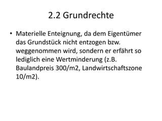 2.2 GrundrechteMaterielle Enteignung, da dem Eigentümer das Grundstück nicht entzogen bzw. weggenommen wird, sondern er erfährt so lediglich eine Wertminderung (z.B. Baulandpreis 300/m2, Landwirtschaftszone 10/m2).