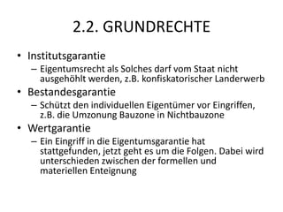 2.2. GRUNDRECHTEInstitutsgarantieEigentumsrecht als Solches darf vom Staat nicht ausgehöhlt werden, z.B. konfiskatorischer LanderwerbBestandesgarantieSchützt den individuellen Eigentümer vor Eingriffen, z.B. die Umzonung Bauzone in NichtbauzoneWertgarantieEin Eingriff in die Eigentumsgarantie hat stattgefunden, jetzt geht es um die Folgen. Dabei wird unterschieden zwischen der formellen und materiellen Enteignung