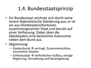 1.4. BundesstaatsprinzipEin Bundesstaat zeichnet sich durch seine innere föderalistische Gliederung aus; er ist ein aus Gliedstaaten/Kantonen zusammengesetzter Staat und beruht auf einer Verfassung. Dabei üben die Gliedstaaten eine bestimmte Autonomie neben dem Bund aus.Abgrenzung:Staatenbund  vertragl. Zusammenschluss souveräner StaatenEinheitsstaat  einheitlicher Aufbau, einzige Regierung, Verwaltung und Gesetzgebung.4