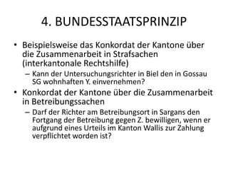 4. BUNDESSTAATSPRINZIPBeispielsweise das Konkordat der Kantone über die Zusammenarbeit in Strafsachen (interkantonale Rechtshilfe)Kann der Untersuchungsrichter in Biel den in Gossau SG wohnhaften Y. einvernehmen?Konkordat der Kantone über die Zusammenarbeit in BetreibungssachenDarf der Richter am Betreibungsort in Sargans den Fortgang der Betreibung gegen Z. bewilligen, wenn er aufgrund eines Urteils im Kanton Wallis zur Zahlung verpflichtet worden ist?
