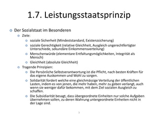 1.7. Leistungsstaatsprinzip2Elemente des Leistungsstaatesa) Gemeinwohl und öffentliches InteresseDas öffentliche Interesse oder das Gemeinwohl sind die allgemeinen Voraussetzungen für jede staatliche Tätigkeit. Vgl. Art. 5 Abs. 2 BV. b) die Eingriffs- und LeistungsverwaltungEingriffsverwaltung wirkt belastendLeistungsverwaltung wirkt begünstigend Der Ausbau des Leistungsstaates führt zur Vermehrung von Verwaltungstätigkeiten in Richtung Leistungsverwaltung.c) Outputorientierte und Wirkungsorientierte LegitimitätEin Leistungsstaat ist auf die Wirksamkeit des staatlichen Handelns ausgerichtet. Es legitimiert den Staat nicht durch seine Willensbildungsprozesse, sondern durch seien Leistungen (Output)