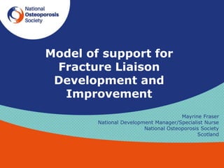 Model of support for
Fracture Liaison
Development and
Improvement
Mayrine Fraser
National Development Manager/Specialist Nurse
National Osteoporosis Society
Scotland
 