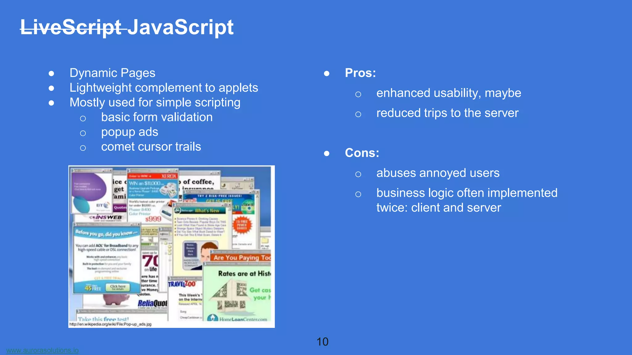 www.aurorasolutions.io
● Dynamic Pages
● Lightweight complement to applets
● Mostly used for simple scripting
o basic form validation
o popup ads
o comet cursor trails
● Pros:
o enhanced usability, maybe
o reduced trips to the server
● Cons:
o abuses annoyed users
o business logic often implemented
twice: client and server
10
LiveScript JavaScript
 