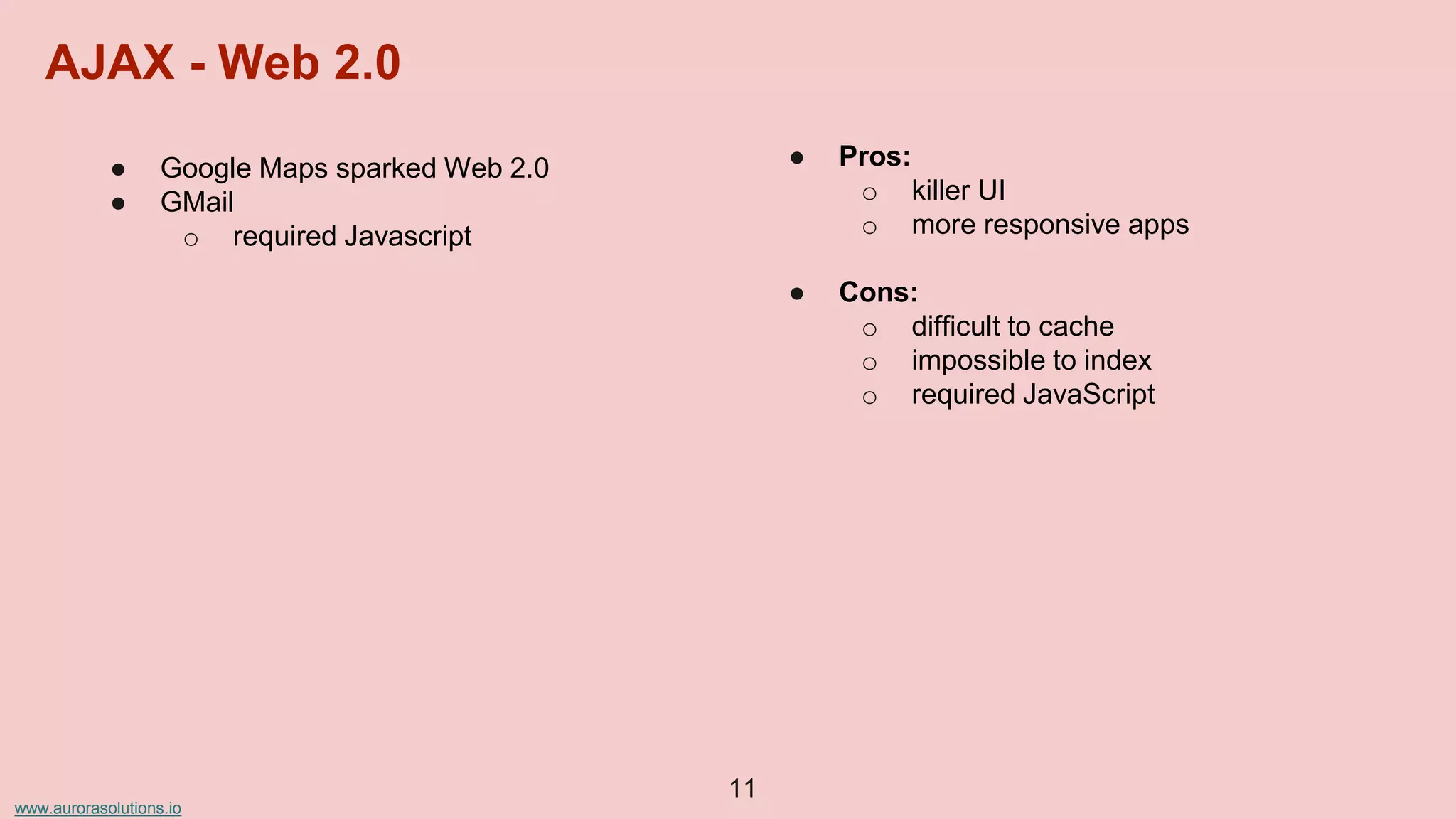 www.aurorasolutions.io
● Google Maps sparked Web 2.0
● GMail
o required Javascript
● Pros:
o killer UI
o more responsive apps
● Cons:
o difficult to cache
o impossible to index
o required JavaScript
11
AJAX - Web 2.0
 