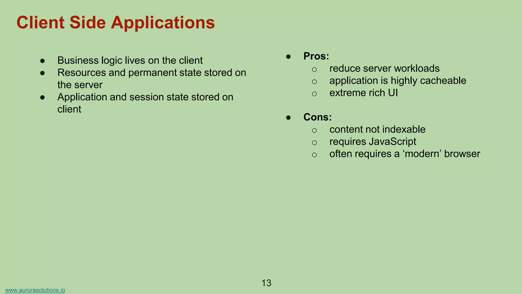 www.aurorasolutions.io
● Business logic lives on the client
● Resources and permanent state stored on
the server
● Application and session state stored on
client
● Pros:
o reduce server workloads
o application is highly cacheable
o extreme rich UI
● Cons:
o content not indexable
o requires JavaScript
o often requires a ‘modern’ browser
13
Client Side Applications
 